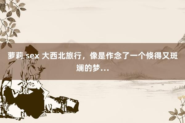 萝莉 sex 大西北旅行,像是作念了一个倏得又斑斓的梦…