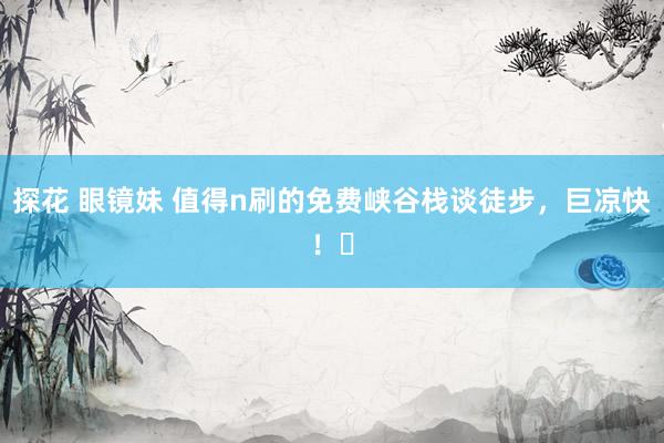 探花 眼镜妹 值得n刷的免费峡谷栈谈徒步,巨凉快!㊶