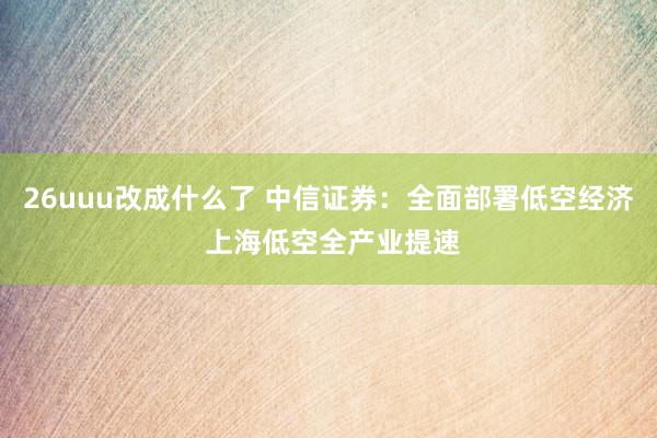 26uuu改成什么了 中信证券：全面部署低空经济 上海低空全产业提速