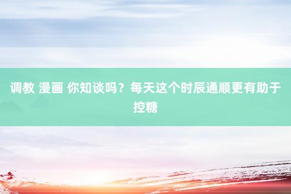 调教 漫画 你知谈吗？每天这个时辰通顺更有助于控糖