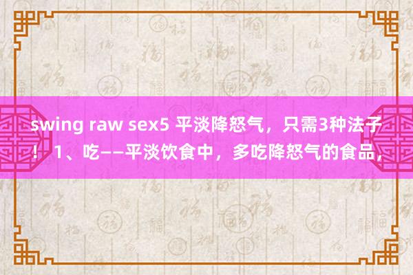 swing raw sex5 平淡降怒气，只需3种法子！ 1、吃——平淡饮食中，多吃降怒气的食品，