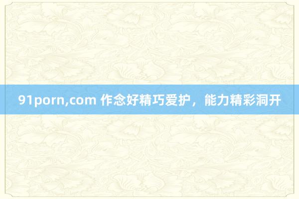 91porn，com 作念好精巧爱护，能力精彩洞开