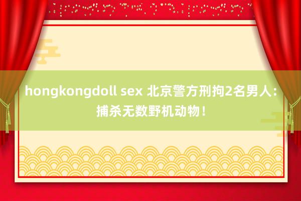 hongkongdoll sex 北京警方刑拘2名男人：捕杀无数野机动物！