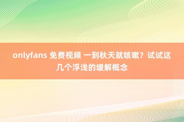 onlyfans 免费视频 一到秋天就咳嗽？试试这几个浮浅的缓解概念