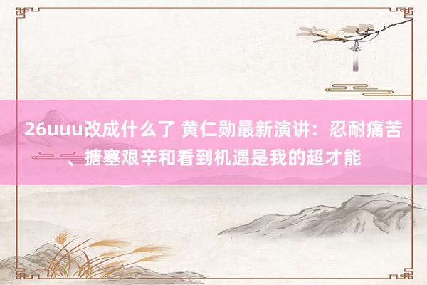 26uuu改成什么了 黄仁勋最新演讲：忍耐痛苦、搪塞艰辛和看到机遇是我的超才能