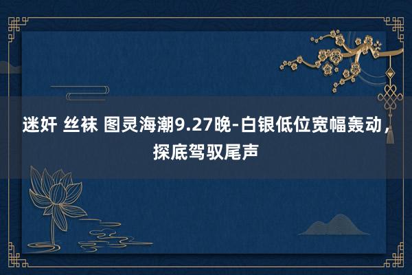 迷奸 丝袜 图灵海潮9.27晚-白银低位宽幅轰动，探底驾驭尾声