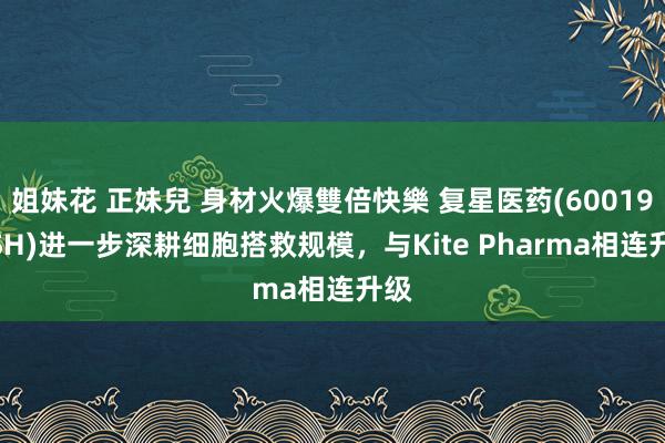 姐妹花 正妹兒 身材火爆雙倍快樂 复星医药(600196.SH)进一步深耕细胞搭救规模，与Kite Pharma相连升级