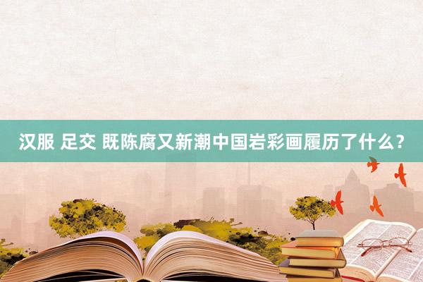 汉服 足交 既陈腐又新潮中国岩彩画履历了什么？