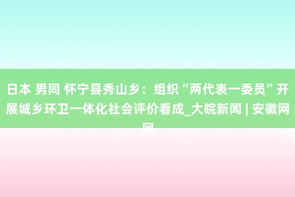 日本 男同 怀宁县秀山乡：组织“两代表一委员”开展城乡环卫一体化社会评价看成_大皖新闻 | 安徽网