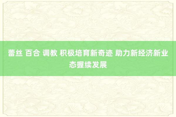 蕾丝 百合 调教 积极培育新奇迹 助力新经济新业态握续发展