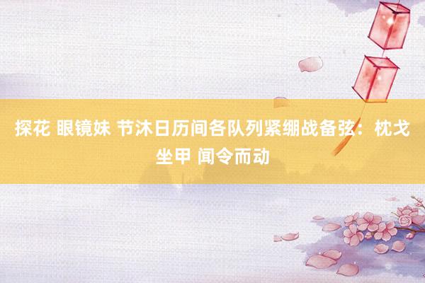 探花 眼镜妹 节沐日历间各队列紧绷战备弦：枕戈坐甲 闻令而动
