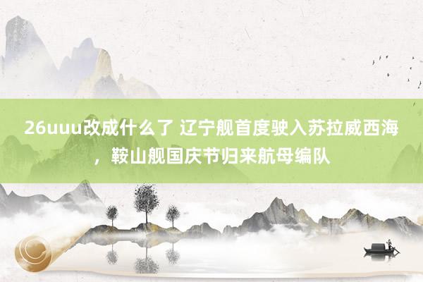 26uuu改成什么了 辽宁舰首度驶入苏拉威西海，鞍山舰国庆节归来航母编队
