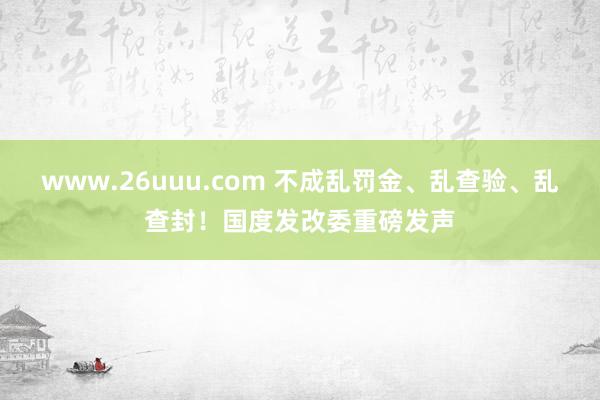 www.26uuu.com 不成乱罚金、乱查验、乱查封！国度发改委重磅发声