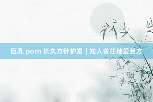 巨乳 porn 长久方针护发|知人善任地爱我方