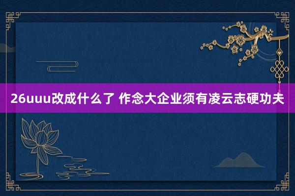 26uuu改成什么了 作念大企业须有凌云志硬功夫