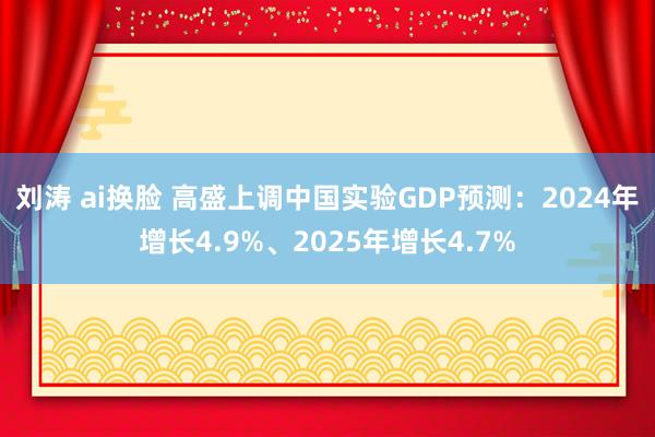 刘涛 ai换脸 高盛上调中国实验GDP预测：2024年增长4.9%、2025年增长4.7%