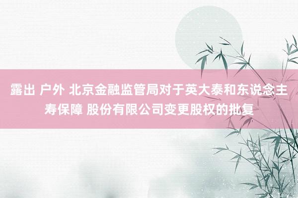 露出 户外 北京金融监管局对于英大泰和东说念主寿保障 股份有限公司变更股权的批复