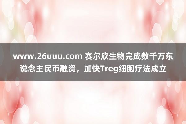 www.26uuu.com 赛尔欣生物完成数千万东说念主民币融资，加快Treg细胞疗法成立