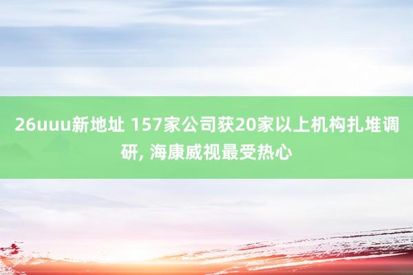 26uuu新地址 157家公司获20家以上机构扎堆调研， 海康威视最受热心