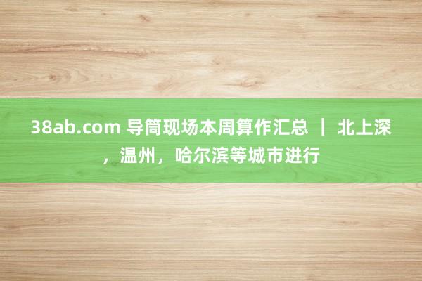 38ab.com 导筒现场本周算作汇总 ｜ 北上深，温州，哈尔滨等城市进行