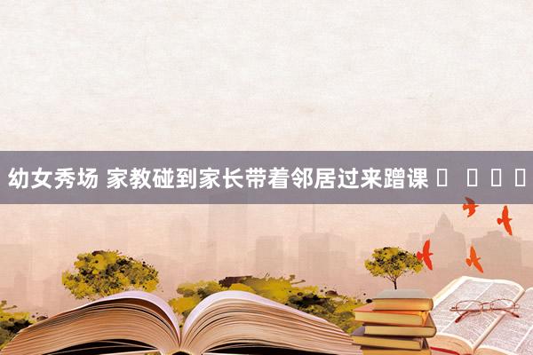 幼女秀场 家教碰到家长带着邻居过来蹭课 ​ ​​​