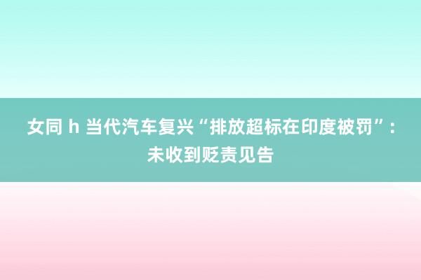 女同 h 当代汽车复兴“排放超标在印度被罚”：未收到贬责见告