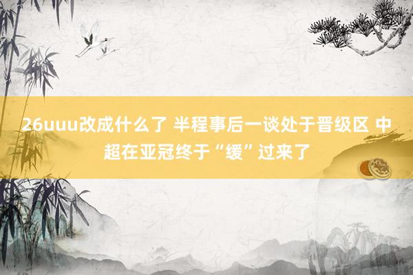 26uuu改成什么了 半程事后一谈处于晋级区 中超在亚冠终于“缓”过来了