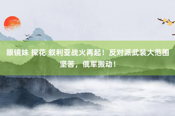 眼镜妹 探花 叙利亚战火再起！反对派武装大范围坚苦，俄军搬动！