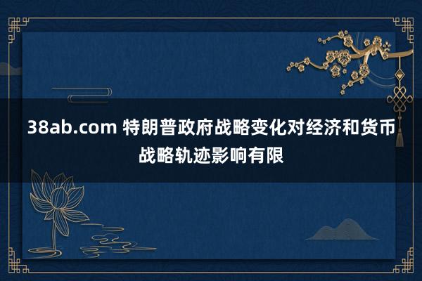 38ab.com 特朗普政府战略变化对经济和货币战略轨迹影响有限