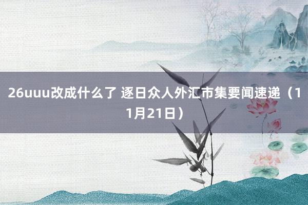 26uuu改成什么了 逐日众人外汇市集要闻速递（11月21日）