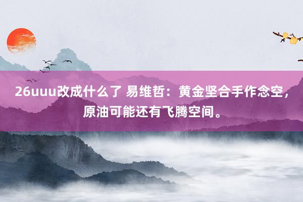 26uuu改成什么了 易维哲：黄金坚合手作念空，原油可能还有飞腾空间。