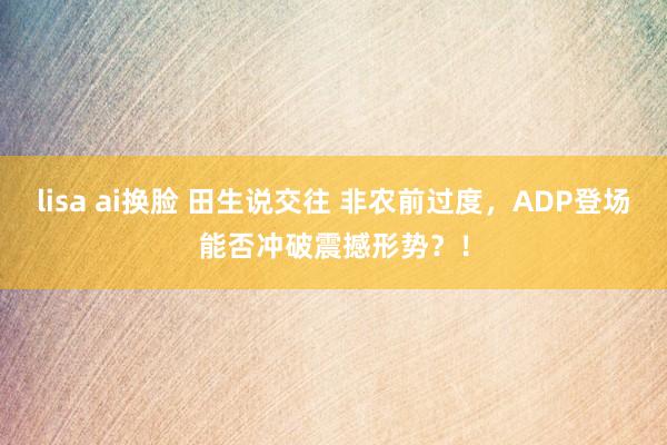 lisa ai换脸 田生说交往 非农前过度，ADP登场能否冲破震撼形势？！