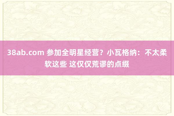 38ab.com 参加全明星经营？小瓦格纳：不太柔软这些 这仅仅荒谬的点缀