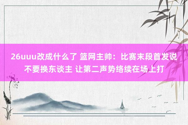 26uuu改成什么了 篮网主帅：比赛末段首发说不要换东谈主 让第二声势络续在场上打