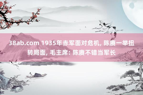 38ab.com 1935年赤军面对危机， 陈赓一举扭转局面， 毛主席: 陈赓不错当军长
