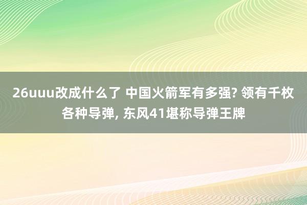 26uuu改成什么了 中国火箭军有多强? 领有千枚各种导弹， 东风41堪称导弹王牌