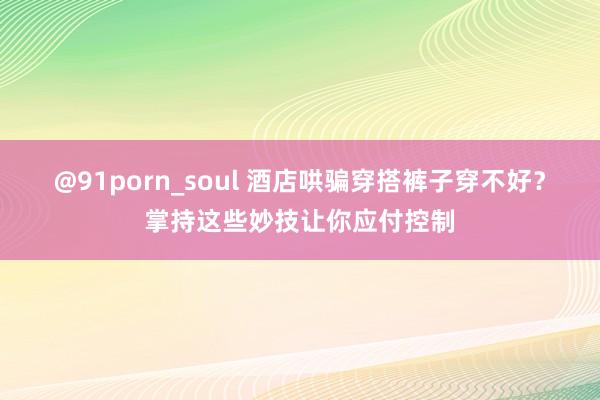 @91porn_soul 酒店哄骗穿搭裤子穿不好？掌持这些妙技让你应付控制