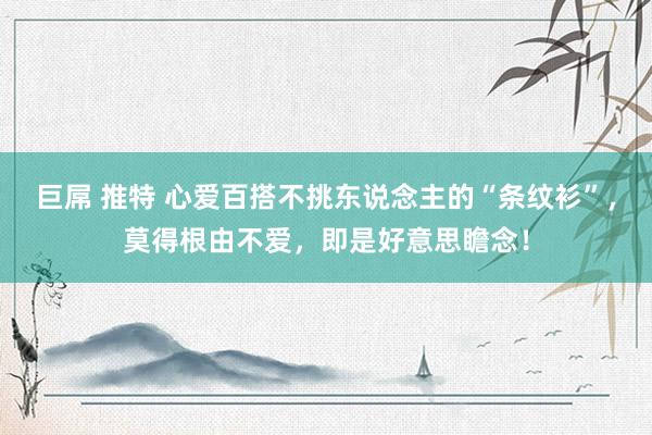 巨屌 推特 心爱百搭不挑东说念主的“条纹衫”，莫得根由不爱，即是好意思瞻念！