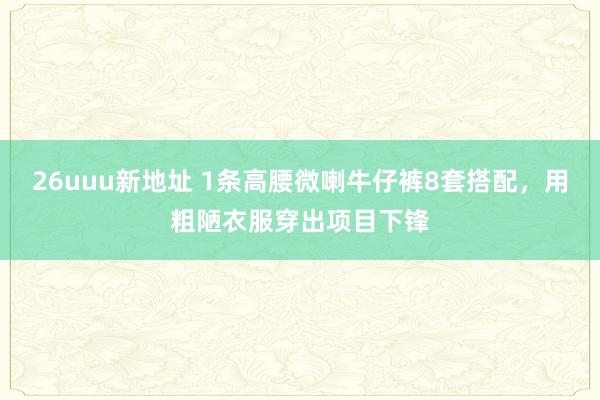 26uuu新地址 1条高腰微喇牛仔裤8套搭配，用粗陋衣服穿出项目下锋