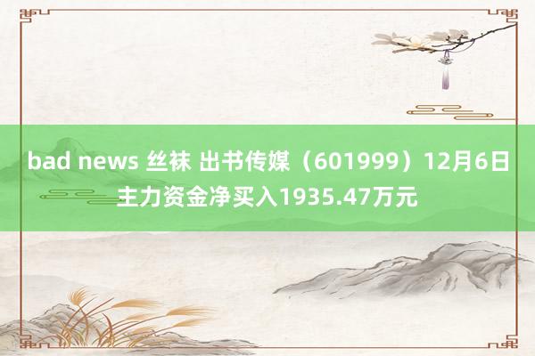 bad news 丝袜 出书传媒（601999）12月6日主力资金净买入1935.47万元