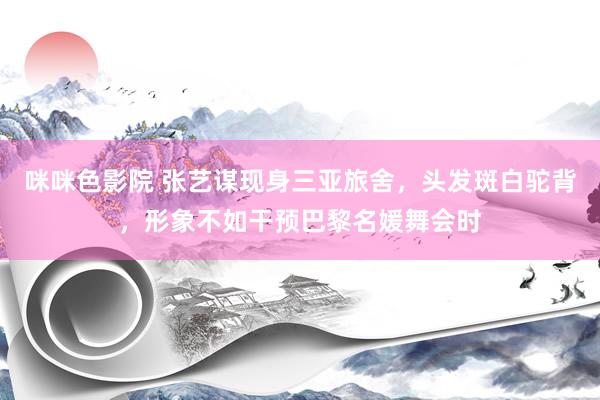 咪咪色影院 张艺谋现身三亚旅舍，头发斑白驼背，形象不如干预巴黎名媛舞会时