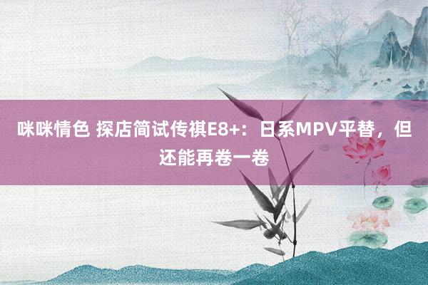 咪咪情色 探店简试传祺E8+：日系MPV平替，但还能再卷一卷