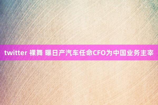 twitter 裸舞 曝日产汽车任命CFO为中国业务主宰