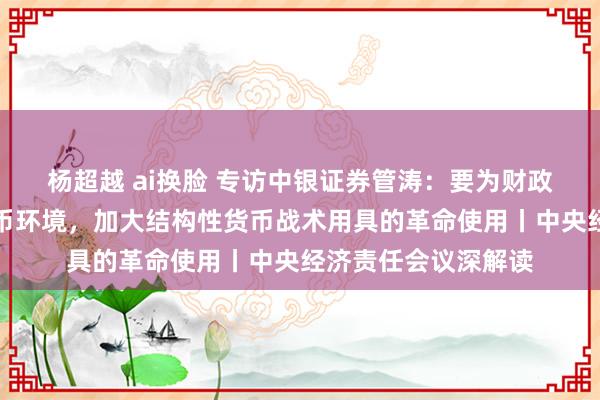 杨超越 ai换脸 专访中银证券管涛：要为财政战术提供宽松的货币环境，加大结构性货币战术用具的革命使用丨中央经济责任会议深解读