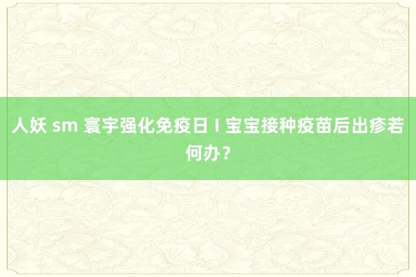 人妖 sm 寰宇强化免疫日 I 宝宝接种疫苗后出疹若何办？
