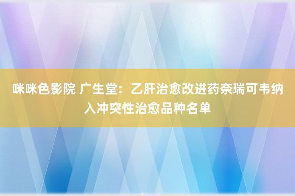 咪咪色影院 广生堂：乙肝治愈改进药奈瑞可韦纳入冲突性治愈品种名单