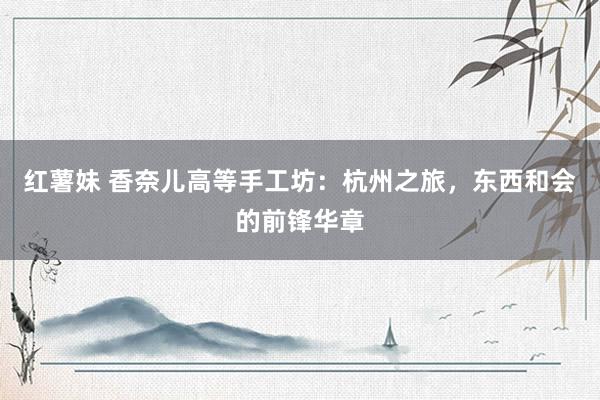 红薯妹 香奈儿高等手工坊：杭州之旅，东西和会的前锋华章