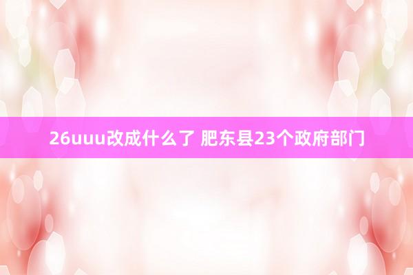 26uuu改成什么了 肥东县23个政府部门
