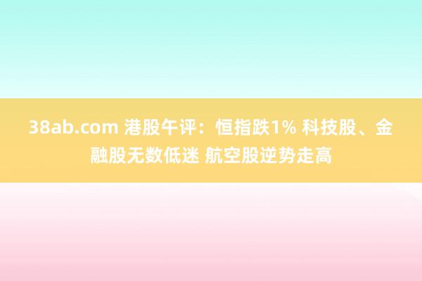 38ab.com 港股午评：恒指跌1% 科技股、金融股无数低迷 航空股逆势走高