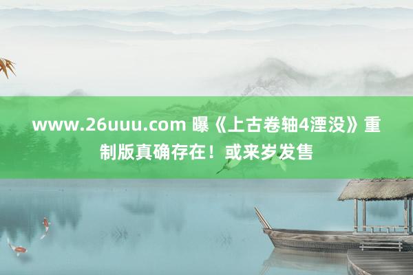 www.26uuu.com 曝《上古卷轴4湮没》重制版真确存在！或来岁发售